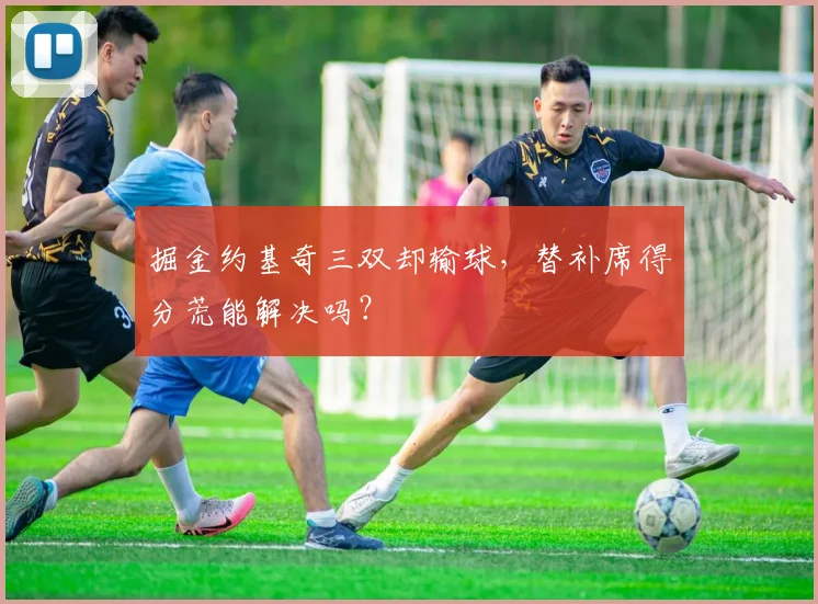掘金约基奇三双却输球，替补席得分荒能解决吗？